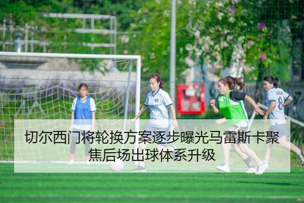切尔西门将轮换方案逐步曝光马雷斯卡聚焦后场出球体系升级
