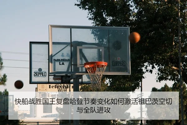 快船战胜国王复盘哈登节奏变化如何激活祖巴茨空切与全队进攻