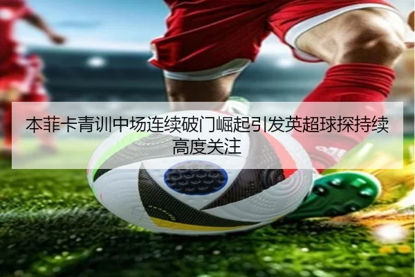 本菲卡青训中场连续破门崛起引发英超球探持续高度关注